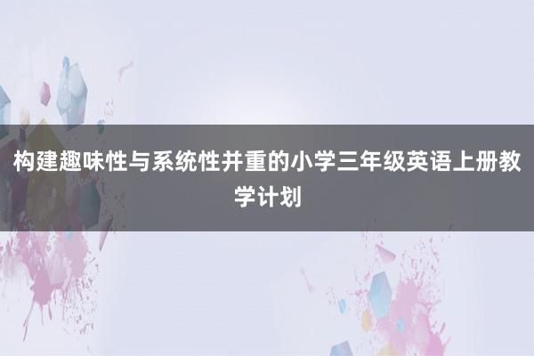 构建趣味性与系统性并重的小学三年级英语上册教学计划