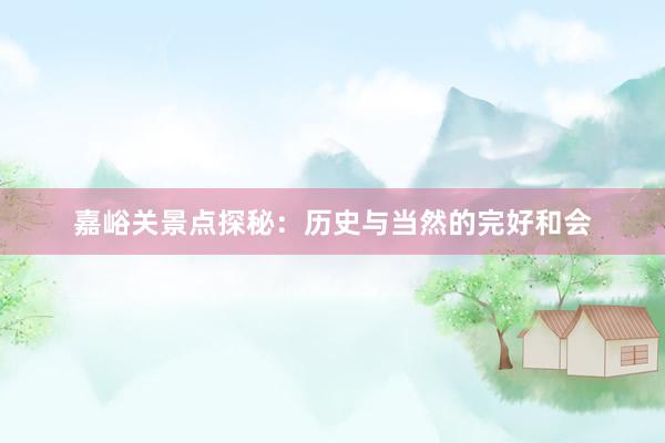 嘉峪关景点探秘：历史与当然的完好和会